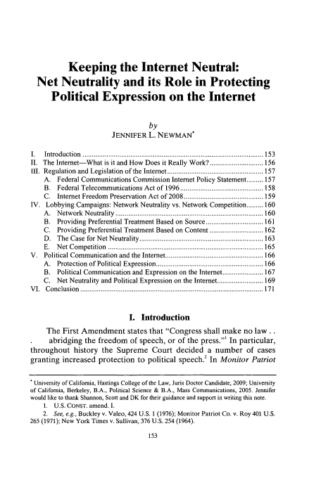 handle is hein.journals/hascom31 and id is 159 raw text is: Keeping the Internet Neutral:
Net Neutrality and its Role in Protecting
Political Expression on the Internet
by
JENNIFER L. NEWMAN*
I.  In tro d u ctio n  .................................................................................................. 15 3
II. The Internet-What is it and How Does it Really Work? ............................. 156
1I.  Regulation  and  Legislation  of the  Internet .................................................... 157
A. Federal Communications Commission Internet Policy Statement ......... 157
B.  Federal Telecommunications Act of 1996 ............................................. 158
C. Internet Freedom Preservation Act of 2008 ........................................... 159
IV. Lobbying Campaigns: Network Neutrality vs. Network Competition ......... 160
A .  N etw ork  N eutrality ................................................................................ 160
B. Providing Preferential Treatment Based on Source ............................... 161
C. Providing Preferential Treatment Based on Content ............................. 162
D .  The  Case  for  N et N eutrality  ................................................................... 163
E .  N et  C om petition  .................................................................................... 165
V.  Political Communication  and  the Internet ..................................................... 166
A .  Protection  of Political Expression .......................................................... 166
B. Political Communication and Expression on the Internet ...................... 167
C. Net Neutrality and Political Expression on the Internet ......................... 169
V I.  C on clu sion  ...................................................................................................  17 1
I. Introduction
The First Amendment states that Congress shall make no law..
abridging the freedom      of speech, or of the press.1 In particular,
throughout history the Supreme Court decided a number of cases
granting increased protection to political speech.2 In Monitor Patriot
* University of California, Hastings College of the Law, Juris Doctor Candidate, 2009; University
of California, Berkeley, B.A., Political Science & B.A., Mass Communications, 2005. Jennifer
would like to thank Shannon, Scott and DK for their guidance and support in writing this note.
1. U.S. CONST. amend. I.
2. See, e.g., Buckley v. Valeo, 424 U.S. 1 (1976): Monitor Patriot Co. v. Roy 401 U.S.
265 (1971); New York Times v. Sullivan, 376 U.S. 254 (1964).


