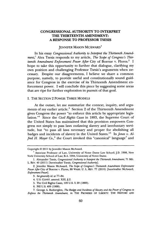 handle is hein.journals/mllr71 and id is 62 raw text is: CONGRESSIONAL AUTHORITY TO INTERPRET
THE THIRTEENTH AMENDMENT:
A RESPONSE TO PROFESSOR TSESIS
JENNIFER MASON MCAWARD*
In his essay Congressional Authority to Interpret the Thirteenth Amend-
ment,' Alex Tsesis responds to my article, The Scope of Congress's Thir-
teenth Amendment Enforcement Power After City of Boerne v. Flores.' I
hope to take this opportunity to further that dialogue, clarifying my
own position and challenging Professor Tsesis's arguments when ne-
cessary. Despite our disagreements, I believe we share a common
purpose, namely, to provide useful and constitutionally sound guid-
ance for Congress in the exercise of its Thirteenth Amendment en-
forcement power. I will conclude this piece by suggesting some areas
that are ripe for further exploration in pursuit of that goal.
I. THE SECTION 2 POWER: THREE MODELS
At the outset, let me summarize the context, inquiry, and argu-
ments of my earlier article.' Section 2 of the Thirteenth Amendment
gives Congress the power to enforce this article by appropriate legis-
lation.4 Since the Civil Rights Cases in 1883, the Supreme Court of
the United States has maintained that this provision empowers Con-
gress not simply to pass laws outlawing slavery and involuntary servi-
tude, but to pass all laws necessary and proper for abolishing all
badges and incidents of slavery in the United States.' In Jones v. Al-
fred H. Mayer Co.,' the Court invoked this canonical language7 and
Copyright @ 2011 byJennifer Mason McAward.
* Associate Professor of Law, University of Notre Dame Law School; J.D. 1998, New
York University School of Law; B.A. 1994, University of Notre Dame.
1. Alexander Tsesis, Congressional Authority to Interpret the Thirteenth Amendment, 71 MD.
L. REV. 40 (2011) [hereinafter Tsesis, Congressional Authority].
2. Jennifer Mason McAward, The Scope of Congress's Thirteenth Amendment Enforcement
Power After City of Boerne v. Flores, 88 WASH. U. L. REV. 77 (2010) [hereinafter McAward,
Enforcement Power].
3. See generally id. at 77-84.
4. U.S. CONST. amend. XIII, § 2.
5. The Civil Rights Cases, 109 U.S. 3, 20 (1883).
6. 392 U.S. 409 (1968).
7. George A. Rutherglen, The Badges and Incidents of Slavery and the Power of Congress to
Enforce the Thirteenth Amendment, in THE PROMISES OF LIBERTY: THE HISTORY AND

60


