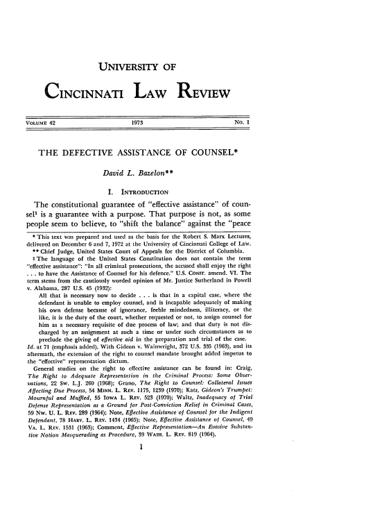 handle is hein.journals/ucinlr42 and id is 13 raw text is: UNIVERSITY OF
CINCINNATI LAW REVIEw
VOLUME 42                          1973                              No. 1
THE DEFECTIVE ASSISTANCE OF COUNSEL*
David L. Bazelon**
I. INTRODUCTION
The constitutional guarantee of effective assistance of coun-
sel1 is a guarantee with a purpose. That purpose is not, as some
people seem to believe, to shift the balance against the peace
* This text was prepared and used as the basis for the Robert S. Marx Lectures,
delivered on December 6 and 7, 1972 at the University of Cincinnati College of Law.
** Chief Judge, United States Court of Appeals for the District of Columbia.
1 The language of the United States Constitution does not contain the term
effective assistance: In all criminal prosecutions, the accused shall enjoy the right
.. to have the Assistance of Counsel for his defence. U.S. CONST. amend. VI. The
term stems from the cautiously worded opinion of Mr. Justice Sutherland in Powell
v. Alabama, 287 U.S. 45 (1932):
All that is necessary now to decide . . . is that in a capital case, where the
defendant is unable to employ counsel, and is incapable adequately of making
his own defense because of ignorance, feeble mindedness, illiteracy, or the
like, it is the duty of the court, whether requested or not, to assign counsel for
him as a necessary requisite of due process of law; and that duty is not dis-
charged by an assignment at such a time or under such circumstances as to
preclude the giving of effective aid in the preparation and trial of the case.
Id. at 71 (emphasis added). With Gideon v. Wainwright, 372 U.S. 335 (1963), and its
aftermath, the extension of the right to counsel mandate brought added impetus to
the effective representation dictum.
General studies on the right to effective assistance can be found in: Craig,
The Right to Adequate Representation in the Criminal Process: Some Obser-
vations, 22 Sw. L.J. 260 (1968); Grano, The Right to Counsel: Collateral Issues
Affecting Due Process, 54 MINN. L. REV. 1175, 1239 (1970); Katz, Gideon's Trumpet:
Mournful and Muffled, 55 IowA L. REV. 523 (1970); Waltz, Inadequacy of Trial
Defense Representation as a Ground for Post-Conviction Relief in Criminal Cases,
59 Nw. U. L. REV. 289 (1964); Note, Effective Assistance of Counsel for the Indigent
Defendant, 78 HARV. L. REV. 1434 (1965); Note, Effective Assistance of Counsel, 49
VA. L. REV. 1531 (1963); Comment, Effective Representation-An Evasive Substan-
tive Notion Masquerading as Procedure, 39 WASH. L. REV. 819 (1964),



