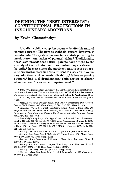 handle is hein.journals/branlaj18 and id is 89 raw text is: DEFINING THE BEST INTERESTS:
CONSTITUTIONAL PROTECTIONS IN
INVOLUNTARY ADOPTIONS
by Erwin Chemerinsky*
Usually, a child's adoption occurs only after his natural
parents consent.' The right to withhold consent, however, is
not absolute.2 Every state has enacted a statute providing for
involuntary termination of parental rights. Traditionally,
these laws provide that natural parents have a right to the
custody of their children until and unless they are shown to
be unfit.4 In most states the pertinent statute sets out spe-
cific circumstances which are sufficient to justify an involun-
tary adoption, such as mental disability,5 failure to provide
support,O habitual drunkenness,7 child neglect or abuse,8
abandonment,9 or extended imprisonment.10
* B.S., 1975, Northwestern University; J.D., 1978, Harvard Law School. Mem-
ber, State of Illinois Bar. The author, formerly with the United States Department
of Justice, is associated with Dobrovir, Oakes, and Gebhardt, Washington, D.C.
I H. CLARK, THE LAW OF DOMESTIC RELATIONS IN THE UNITED STATES § 18.4
(1968).
1 Areen, Intervention Between Parent and Child: A Reappraisal of the State's
Role in Child Neglect and Abuse Cases, 63 GEO. L.J. 887, 894-917 (1975).
3 Simpson, The Unfit Parent: Conditions Under Which a Child May Be
Adopted Without the Consent of his Parents, 39 U. DET. L.J. 347, 360-63 (1962);
Comment, A Compilation of Consent Provisions of Adoption Statutes, ROCKY
MT.L.REv. 359, 360 (1952).
1 In re Kelly's Adoption, 47 Cal. App. 2d 577, 118 P.2d 479 (1941); Emmons v.
Dinelli, 235 Ind. 249, 133 N.E.2d 56 (1956); In re Anonymous, 10 Misc. 2d 1076,
170 N.Y.S.2d 178 (Sup. Ct. 1958); In re Maisel, 395 Pa. 329, 149 A.2d 38 (1959); In
re Child, 124 N.J. Super. 272, 306 A.2d 467 (1973); In re Luscier, 84 Wash. 2d 135,
524 P.2d 906 (1974).
See, e.g., ILL. ANN. STAT. ch. 4, §§ 9.1-1D(h), 9.1-8 (Smith-Hurd 1975).
See, e.g., IND. CODE ANN. § 31-3-1-6(g)(1) (Burns Supp. 1975); MINN. STAT.
ANN. § 260.221(b)(2) (West Supp. 1975).
1 See, e.g., IOWA CODE ANN. § 232-41(d) (West 1969); Mo. ANN. STAT. §
453.040(4) (Vernon 1977).
' See, e.g., CAL. CIV. CODE § 232(a)(2) (West Supp. 1975); HAW. REV. STAT. §
578-2(c)(1)(A) (1976); N.C. GEN. STAT. § 48-5(a) (1976).
See, e.g., VT. STAT. ANN. tit. 15, § 435 (Supp. 1974).
See, e.g., MASS. GEN. LAWS ANN. ch. 210, § 3a, repealed by 1972 Mass. Acts,
ch. 800, § 3 (West 1972).


