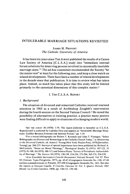handle is hein.journals/juristcu40 and id is 147 raw text is: INTOLERABLE MARRIAGE SITUATIONS REVISITED
JAMES H. PROVOST
The Catholic University of America
It has been ten years since THE JURIST published the results of a Canon
Law Society of America [C.L.S.A.] study into immediate internal
forum solutions for deserving persons involved in canonically insoluble
marriage cases.' The ad-hoc committee recommended the Society let
the matter rest at least for the following year, and keep a close watch on
related developments. There have been a number of related developments
in the decade since that publication. It is time to review what has taken
place. Indeed, so much has taken place that this study will be limited
primarily to the canonical dimensions of this complex matter.2
I. THE C.L.S.A. REPORT
1. Background
The situation of divorced and remarried Catholics received renewed
attention in 1965 as a result of Archbishop Zoughbi's intervention
during the fourth session on the Second Vatican Council.3 He raised the
possibility of alternatives to existing practice, a practice many pastors
were finding difficult to apply in situations of a changing modern world.
'See THE JURIST 30 (1970): 1-74. The report [referred to hereafter as C.L.S.A.
Report] itself is authored by Ladislas Orsy and appears as Intolerable Marriage Situa-
tions: Conflict Between External and Internal Forum, pp. 1-14.
2For a recent bibliography see Robert T. Kennedy and John T. Finnegan, Select
Bibliography on Divorce and Remarriage in the Catholic Church Today, in Ministering
to the Divorced Catholic, ed. James J. Young (New York: Paulist Press, 1979) [hereafter,
Young], pp. 260-273. Surveys of special importance have been published by Richard A.
McCormick, Notes on Moral Theology, Theological Studies 32 (1971): 107-122, 33
(1972): 91-100, 36 (1975): 100-117; and Semus Ryan, Survey of Period icals: I ndissolubil-
ity of Marriage, The Furrow 24 (1973): 150-159, 214-224, 272-284, 365-374, 524-539.
3Acta S vnodalia Sacrosancti Concilii Oecumenici Vaticani Secundi Vol. IV, Pars
Ill (Vatican: Typis Polyglottis, 1977), pp. 45-47 (Congregatio Generalis No. 138), 47-48
(written animadversions in French), 257-258 (Congregatio Generalis No. 141). See also
the reports in Giovani Caprile, 1 Concilio Vaticano IL Vol. 5: Quarto Periodo 1965
(Rome: La Civilti Cattolica, 1969), pp. 130-131, 139-140.


