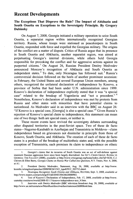handle is hein.journals/yjil34 and id is 243 raw text is: Recent Developments

The Exceptions That Disprove the Rule? The Impact of Abkhazia and
South Ossetia on Exceptions to the Sovereignty Principle. By Gregory
Dubinsky
On August 7, 2008, Georgia initiated a military operation to seize South
Ossetia, a separatist region within internationally recognized Georgian
territory. Russia, whose troops were stationed as peacekeepers in South
Ossetia, responded with force and expelled the Georgian military. The origins
of the conflict are a matter of dispute. Critics of Russia argue that its presence
in South Ossetia and Abkhazia, another separatist region, was aimed at
perpetuating Georgia's internal divisions, while others hold Georgia
responsible for provoking the conflict and for aggressive actions against its
purported citizens.' On August 26, Russian President Dmitry Medvedev
announced Moscow's recognition of Abkhazia and South Ossetia as
independent states.2 To date, only Nicaragua has followed suit.3 Russia's
controversial decision followed on the heels of another prominent secession:
in February, the United States and several European Union members, among
others, recognized the unilateral declaration of independence by Kosovo, a
province of Serbia that had been under U.N. administration since 1999.
Kosovo's declaration of independence explicitly stated that it was a special
case related to the breakup      of Yugoslavia and     not a precedent. 4
Nonetheless, Kosovo's declaration of independence was met by protests from
Russia and other states with minorities that have potential claims to
nationhood. As Medvedev said in an interview with the BBC on August 26:
If Kosovo is a special case, [Georgia] is also a special case.5 Given Russia's
rejection of Kosovo's special claim to independence, this statement can mean
one of two things: both are special cases, or neither is.
These recent events have revived the sovereignty debates surrounding
other disputed territories in the post-Soviet space. Two of these de facto
states-Nagorno-Karabakh in Azerbaijan and Transnistria in Moldova-claim
independence based on grievances not dissimilar in principle from those of
Kosovo, South Ossetia, and Abkhazia. The creation of each of these de facto
states is a product of the breakup of multiethnic states and, with the possible
exception of Transnistria, each premises its claim to independence on ethnic
1.   Georgia's claims that its invasion of South Ossetia was an act of self-defense against
imminent Russian aggression have since been largely discredited. See INT'L CRISIS GROUP, RUSSIA VS
GEORGIA: THE FALLOUT (2008), available at http://www.crisisgroup.orgfhomc/index.cfm?id=5636; C.J.
Chivers & Ellen Barry, Georgia Claims on Russia War Called into Question, N.Y. TIMES, Nov. 6, 2008,
at Al.
2.   President Dmitry Medvedev, Statement, Aug. 26, 2008, available at http://www.
kremlin.n/eng/text/speeches/2008/08/26/1543_type82912_205752.shtml.
3.   Nicaragua Recognizes South Ossetia and Abkhazia, REUTERS, Sept. 3, 2008, available at
http://www.reuters.cornarticle/gc07/idUSN0330438620080903.
4.   Text of Kosovo's Declaration of Independence, Feb. 17, 2008, available at http://www.
usatoday.com/news/world/2008-02-17-kosovo-independence-text N.htm.
5.  Interview with Dmitry Medvedev (BBC television broadcast Aug. 26, 2008), available at
http://www.un.int/russia/new/MainRoot/docslwarfarelstatement260808en6.htm.


