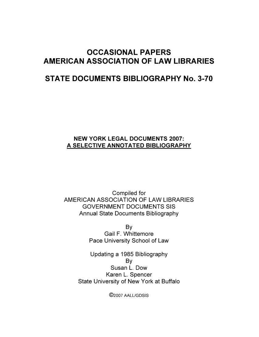 handle is hein.aallsis/aallny0001 and id is 1 raw text is: OCCASIONAL PAPERS
AMERICAN ASSOCIATION OF LAW LIBRARIES
STATE DOCUMENTS BIBLIOGRAPHY No. 3-70
NEW YORK LEGAL DOCUMENTS 2007:
A SELECTIVE ANNOTATED BIBLIOGRAPHY

Compiled for
AMERICAN ASSOCIATION OF LAW LIBRARIES
GOVERNMENT DOCUMENTS SIS
Annual State Documents Bibliography
By
Gail F. Whittemore
Pace University School of Law
Updating a 1985 Bibliography
By
Susan L. Dow
Karen L. Spencer
State University of New York at Buffalo

@2007 AALL/GDSIS


