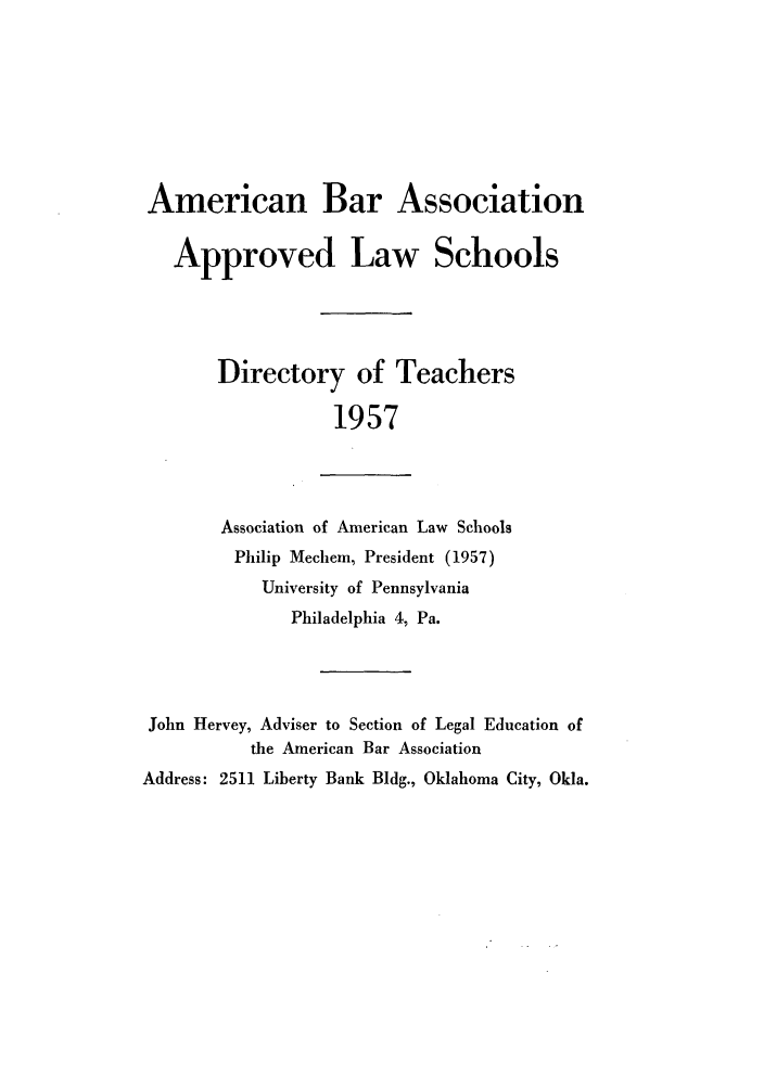handle is hein.aals/aalsdlt1957 and id is 1 raw text is: American Bar Association
Approved Law Schools
Directory of Teachers
1957
Association of American Law Schools
Philip Mechem, President (1957)
University of Pennsylvania
Philadelphia 4, Pa.
John Hervey, Adviser to Section of Legal Education of
the American Bar Association
Address: 2511 Liberty Bank Bldg., Oklahoma City, Okla.


