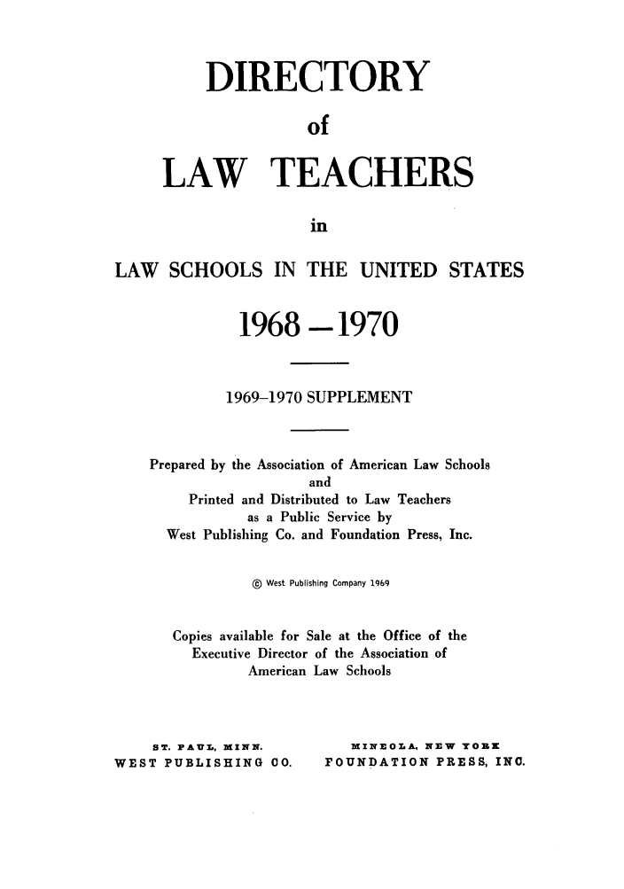 handle is hein.aals/aalsdlt1969 and id is 1 raw text is: DIRECTORY
of
LAW TEACHERS
in

LAW SCHOOLS IN THE UNITED STATES
1968-1970
1969-1970 SUPPLEMENT
Prepared by the Association of American Law Schools
and
Printed and Distributed to Law Teachers
as a Public Service by
West Publishing Co. and Foundation Press, Inc.
@  West Publishing Company 1969
Copies available for Sale at the Office of the
Executive Director of the Association of
American Law Schools

ST. PAUL, MINN.
WEST PUBLISHING CO.

MINEOLA, NEW TOZK
FOUNDATION PRESS, INC.


