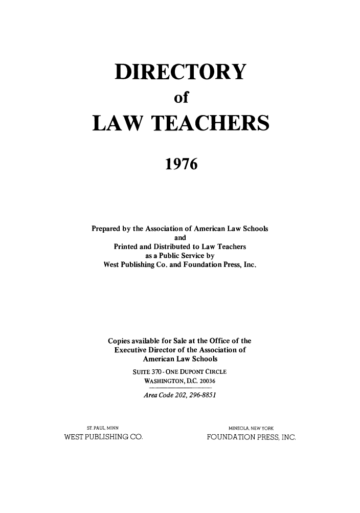 handle is hein.aals/aalsdlt1976 and id is 1 raw text is: DIRECTORY
of
LAW TEACHERS
1976

Prepared by the Association of American Law Schools
and
Printed and Distributed to Law Teachers
as a Public Service by
West Publishing Co. and Foundation Press, Inc.
Copies available for Sale at the Office of the
Executive Director of the Association of
American Law Schools
SUITE 370 - ONE DUPONT CIRCLE
WASHINGTON, D.C. 20036
Area Code 202, 296-8851

ST. PAUL, MINN
WEST PUBLISHING CO.

MINEOLA, NEW YORK
FOUNDATION PRESS, INC.


