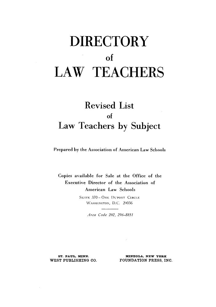 handle is hein.aals/aalsdlt19761 and id is 1 raw text is: DIRECTORY
of
LAW TEACHERS

Revised List
of
Law Teachers by Subject

Prepared by the Association of American Law Schools
Copies available for Sale at the Office of the
Executive Director of the Association of
American Law Schools
SUITE 370-ONE DUPONT CIRCLE
WASIIINGTON, D.C. 20036
Area Code 202, 296-8851
ST. PAUL, KINN.               MINEOLA, NEW YORK
WEST PUBLISHING CO.           FOUNDATION PRESS, INC.


