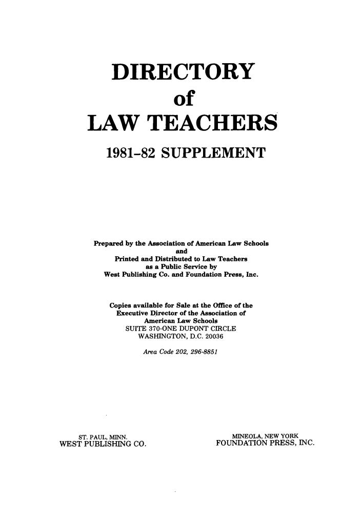 handle is hein.aals/aalsdlt1981 and id is 1 raw text is: DIRECTORY
of
LAW TEACHERS
1981-82 SUPPLEMENT
Prepared by the Association of American Law Schools
and
Printed and Distributed to Law Teachers
as a Public Service by
West Publishing Co. and Foundation Press, Inc.
Copies available for Sale at the Office of the
Executive Director of the Association of
American Law Schools
SUITE 370-ONE DUPONT CIRCLE
WASHINGTON, D.C. 20036
Area Code 202, 296-8851

ST. PAUL, MINN.
WEST PUBLISHING CO.

MINEOLA, NEW YORK
FOUNDATION PRESS, INC.


