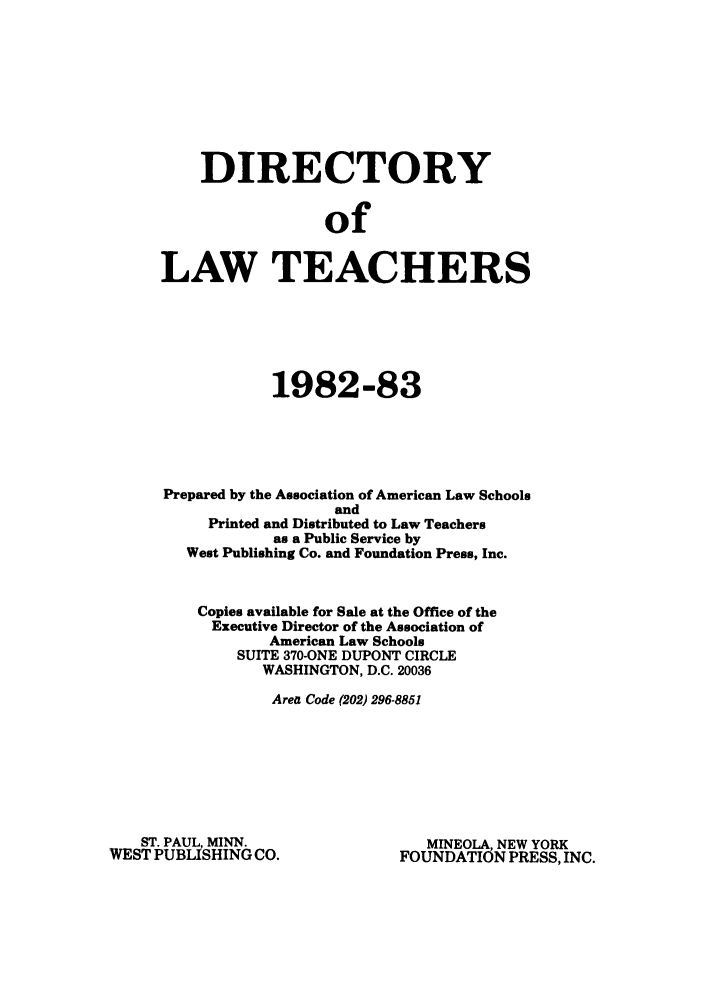 handle is hein.aals/aalsdlt1982 and id is 1 raw text is: DIRECTORY
of
LAW TEACHERS

1982-83
Prepared by the Association of American Law Schools
and
Printed and Distributed to Law Teachers
as a Public Service by
West Publishing Co. and Foundation Press, Inc.
Copies available for Sale at the Office of the
Executive Director of the Association of
American Law Schools
SUITE 370-ONE DUPONT CIRCLE
WASHINGTON, D.C. 20036
Area Code (202) 296-8851

ST. PAUL, MINN.
WEST PUBLISHING CO.

MINEOLA, NEW YORK
FOUNDATION PRESS, INC.


