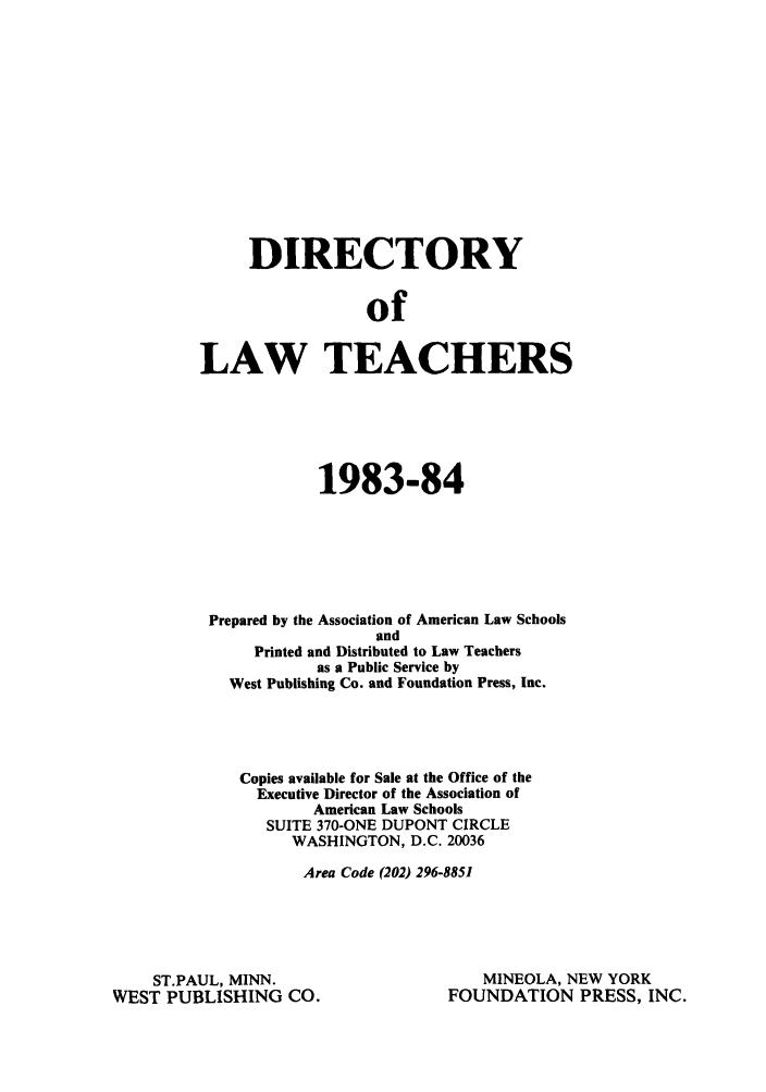 handle is hein.aals/aalsdlt1983 and id is 1 raw text is: DIRECTORY
of
LAW TEACHERS

1983-84
Prepared by the Association of American Law Schools
and
Printed and Distributed to Law Teachers
as a Public Service by
West Publishing Co. and Foundation Press, Inc.
Copies available for Sale at the Office of the
Executive Director of the Association of
American Law Schools
SUITE 370-ONE DUPONT CIRCLE
WASHINGTON, D.C. 20036
Area Code (202) 296-8851

ST.PAUL, MINN.
WEST PUBLISHING CO.

MINEOLA, NEW YORK
FOUNDATION PRESS, INC.


