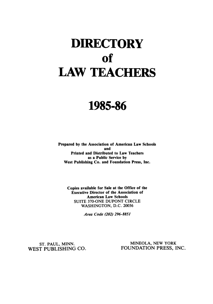 handle is hein.aals/aalsdlt1985 and id is 1 raw text is: DIRECTORY
of
LAW TEACHERS

1985-86
Prepared by the Association of American Law Schools
and
Printed and Distributed to Law Teachers
as a Public Service by
West Publishing Co. and Foundation Press, Inc.
Copies available for Sale at the Office of the
Executive Director of the Association of
American Law Schools
SUITE 370-ONE DUPONT CIRCLE
WASHINGTON, D.C. 20036
Area Code (202) 296-8851

ST. PAUL, MINN.
WEST PUBLISHING CO.

MINEOLA, NEW YORK
FOUNDATION PRESS, INC.



