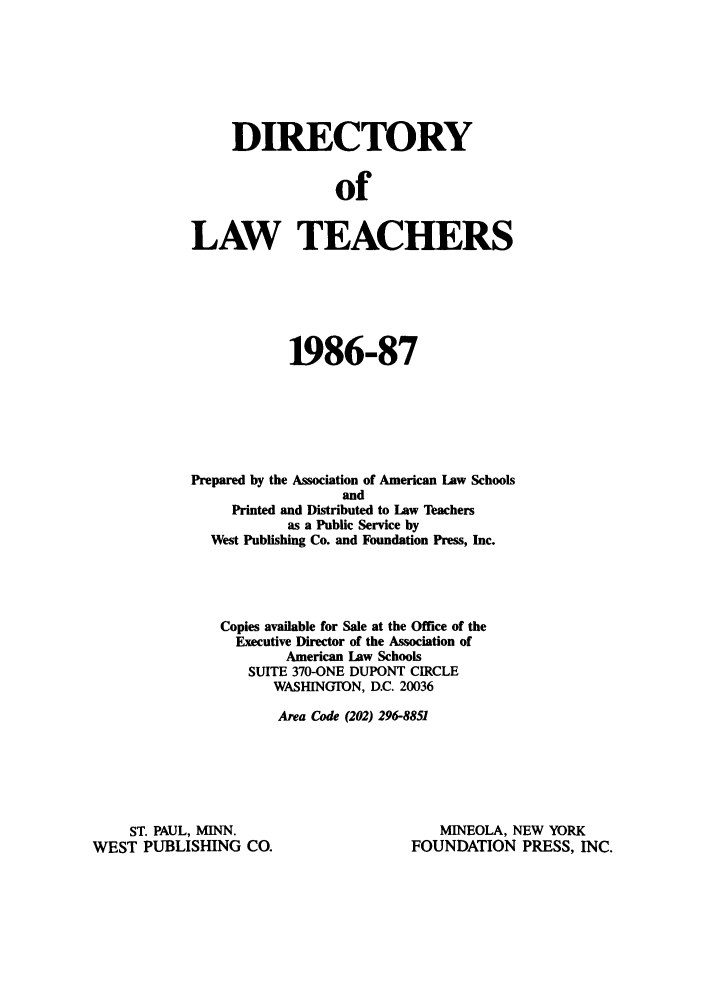 handle is hein.aals/aalsdlt1986 and id is 1 raw text is: DIRECTORY
of
LAW TEACHERS

1986-87
Prepared by the Association of American Law Schools
and
Printed and Distributed to Law Teachers
as a Public Service by
West Publishing Co. and Foundation Press, Inc.
Copies available for Sale at the Office of the
Executive Director of the Association of
American Law Schools
SUITE 370-ONE DUPONT CIRCLE
WASHINGTON, D.C. 20036
Area Code (202) 296-8851

ST. PAUL, MINN.
WEST PUBLISHING CO.

MINEOLA, NEW YORK
FOUNDATION PRESS, INC.


