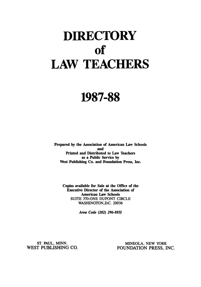handle is hein.aals/aalsdlt1987 and id is 1 raw text is: DIRECTORY
of
LAW TEACHERS

1987-88
Prepared by the Association of American Law Schools
and
Printed and Distributed to Law Teachers
as a Public Service by
West Publishing Co. and Foundation Press, Inc.
Copies available for Sale at the Office of the
Executive Director of the Association of
American Law Schools
SUITE 370-ONE DUPONT CIRCLE
WASHINGTON,D.C. 20036
Area Code (202) 296-8851

ST. PAUL, MINN.
WEST PUBLISHING CO.

MINEOLA, NEW YORK
FOUNDATION PRESS, INC.


