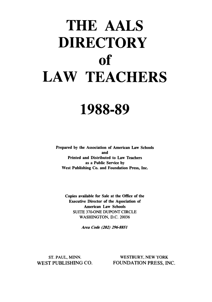 handle is hein.aals/aalsdlt1988 and id is 1 raw text is: THE AALS
DIRECTORY
of
LAW TEACHERS

1988-89
Prepared by the Association of American Law Schools
and
Printed and Distributed to Law Teachers
as a Public Service by
West Publishing Co. and Foundation Press, Inc.
Copies available for Sale at the Office of the
Executive Director of the Alsociation of
American Law Schools
SUITE 370-ONE DUPONT CIRCLE
WASHINGTON, D.C. 20036
Area Code (202) 296-8851

ST. PAUL, MINN.
WEST PUBLISHING CO.

WESTBURY, NEW YORK
FOUNDATION PRESS, INC.


