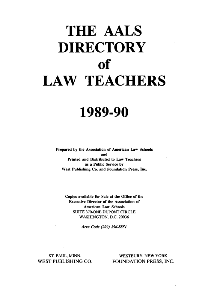 handle is hein.aals/aalsdlt1989 and id is 1 raw text is: THE AALS
DIRECTORY
of
LAW TEACHERS

1989-90
Prepared by the Association of American Law Schools
and
Printed and Distributed to Law Teachers
as a Public Service by
West Publishing Co. and Foundation Press, Inc.
Copies available for Sale at the Office of the
Executive Director of the Association of
American Law Schools
SUITE 370-ONE DUPONT CIRCLE
WASHINGTON, D.C. 20036
Area Code (202) 296-8851

ST. PAUL, MINN.
WEST PUBLISHING CO.

WESTBURY, NEW YORK
FOUNDATION PRESS, INC.


