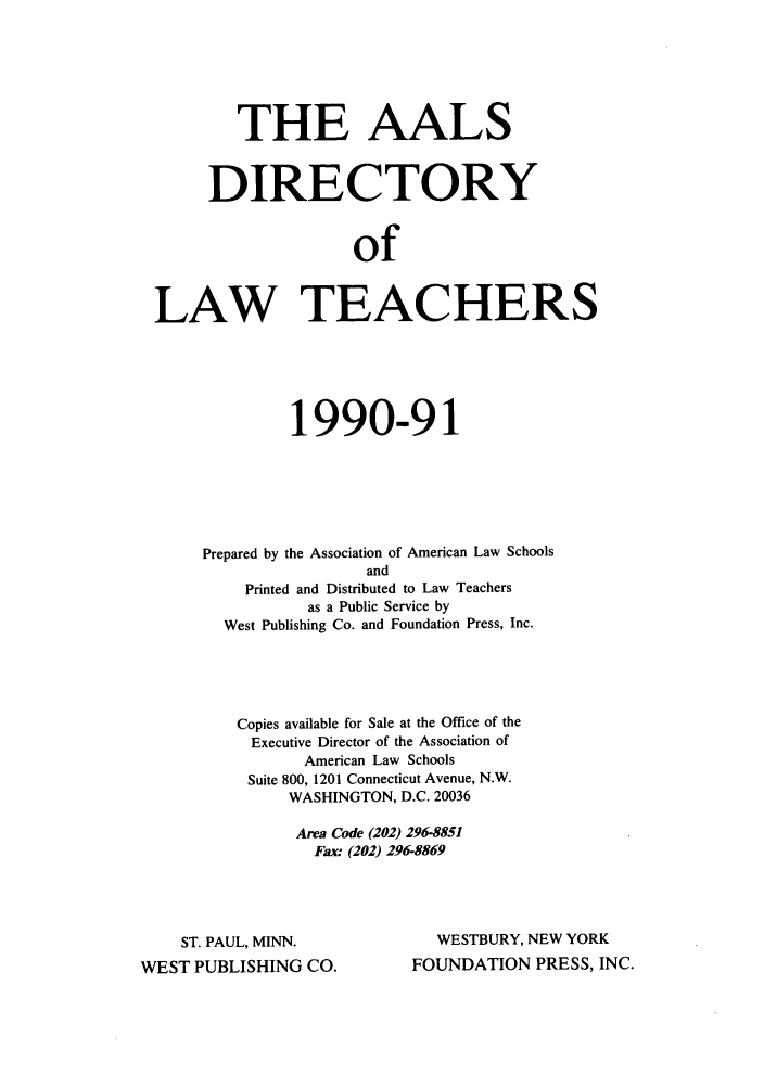 handle is hein.aals/aalsdlt1990 and id is 1 raw text is: THE AALS
DIRECTORY
of
LAW TEACHERS

1990-91
Prepared by the Association of American Law Schools
and
Printed and Distributed to Law Teachers
as a Public Service by
West Publishing Co. and Foundation Press, Inc.
Copies available for Sale at the Office of the
Executive Director of the Association of
American Law Schools
Suite 800, 1201 Connecticut Avenue, N.W.
WASHINGTON, D.C. 20036
Area Code (202) 296-8851
Fax: (202) 296-8869

ST. PAUL, MINN.
WEST PUBLISHING CO.

WESTBURY, NEW YORK
FOUNDATION PRESS, INC.


