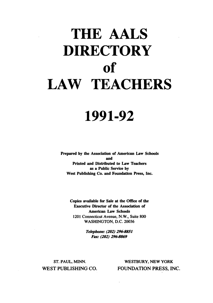 handle is hein.aals/aalsdlt1991 and id is 1 raw text is: THE AALS
DIRECTORY
of
LAW TEACHERS

1991-92
Prepared by the Association of American Law Schools
and
Printed and Distributed to Law Teachers
as a Public Service by
West Publishing Co. and Foundation Press, Inc.
Copies available for Sale at the Office of the
Executive Director of the Association of
American Law Schools
1201 Connecticut Avenue, N.W., Suite 800
WASHINGTON, D.C. 20036
Telephone: (202) 296-8551
Fax: (202) 296-5869

ST. PAUL, MINN.
WEST PUBLISHING CO.

WESTBURY, NEW YORK
FOUNDATION PRESS, INC.


