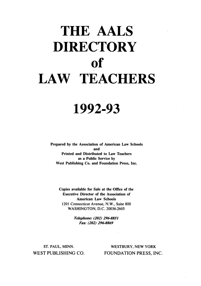 handle is hein.aals/aalsdlt1992 and id is 1 raw text is: THE AALS
DIRECTORY
of
LAW TEACHERS

1992-93
Prepared by the Association of American Law Schools
and
Printed and Distributed to Law Teachers
as a Public Service by
West Publishing Co. and Foundation Press, Inc.
Copies available for Sale at the Office of the
Executive Director of the Association of
American Law Schools
1201 Connecticut Avenue, N.W., Suite 800
WASHINGTON, D.C. 20036-2605
Telephone: (202) 296-8851
Fax: (202) 296-8869

ST. PAUL, MINN.
WEST PUBLISHING CO.

WESTBURY, NEW YORK
FOUNDATION PRESS, INC.


