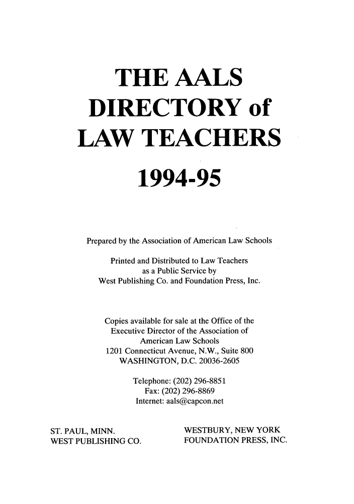 handle is hein.aals/aalsdlt1994 and id is 1 raw text is: THE AALS
DIRECTORY of
LAW TEACHERS
1994-95
Prepared by the Association of American Law Schools
Printed and Distributed to Law Teachers
as a Public Service by
West Publishing Co. and Foundation Press, Inc.
Copies available for sale at the Office of the
Executive Director of the Association of
American Law Schools
1201 Connecticut Avenue, N.W., Suite 800
WASHINGTON, D.C. 20036-2605
Telephone: (202) 296-8851
Fax: (202) 296-8869
Internet: aals@capcon.net
ST. PAUL, MINN.                 WESTBURY, NEW YORK
WEST PUBLISHING CO.              FOUNDATION PRESS, INC.


