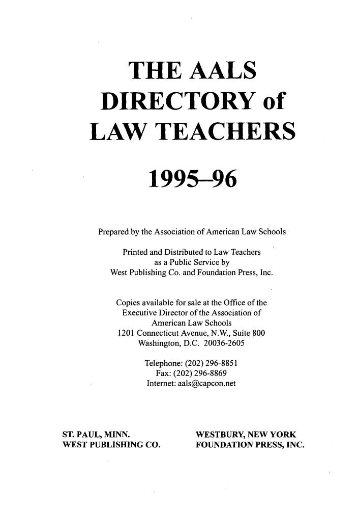 handle is hein.aals/aalsdlt1995 and id is 1 raw text is: THE AALS
DIRECTORY of
LAW TEACHERS
1995-96
Prepared by the Association of American Law Schools
Printed and Distributed to Law Teachers
as a Public Service by
West Publishing Co. and Foundation Press, Inc.
Copies available for sale at the Office of the
Executive Director of the Association of
American Law Schools
1201 Connecticut Avenue, N.W., Suite 800
Washington, D.C. 20036-2605
Telephone: (202) 296-8851
Fax: (202) 296-8869
Internet: aals@capcon.net

ST. PAUL, MINN.
WEST PUBLISHING CO.

WESTBURY, NEW YORK
FOUNDATION PRESS, INC.


