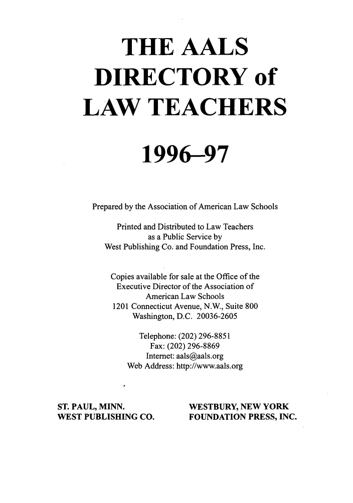 handle is hein.aals/aalsdlt1996 and id is 1 raw text is: THE AALS
DIRECTORY of
LAW TEACHERS
1996-97
Prepared by the Association of American Law Schools
Printed and Distributed to Law Teachers
as a Public Service by
West Publishing Co. and Foundation Press, Inc.
Copies available for sale at the Office of the
Executive Director of the Association of
American Law Schools
1201 Connecticut Avenue, N.W., Suite 800
Washington, D.C. 20036-2605
Telephone: (202) 296-8851
Fax: (202) 296-8869
Internet: aals@aals.org
Web Address: http://www.aals.org
ST. PAUL, MINN.                WESTBURY, NEW YORK
WEST PUBLISHING CO.            FOUNDATION PRESS, INC.


