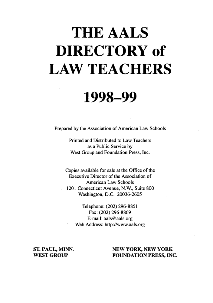 handle is hein.aals/aalsdlt1998 and id is 1 raw text is: THE AALS
DIRECTORY of
LAW TEACHERS
1998-99
Prepared by the Association of American Law Schools
Printed and Distributed to Law Teachers
as a Public Service by
West Group and Foundation Press, Inc.
Copies available for sale at the Office of the
Executive Director of the Association of
American Law Schools
1201 Connecticut Avenue, N.W., Suite 800
Washington, D.C. 20036-2605
Telephone: (202) 296-8851
Fax: (202) 296-8869
E-mail: aals@aals.org
Web Address: http://www.aals.org
ST. PAUL, MINN.                  NEW YORK, NEW YORK
WEST GROUP                       FOUNDATION PRESS, INC.


