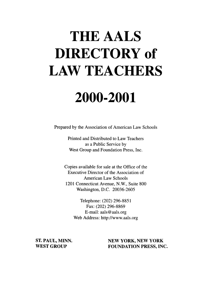 handle is hein.aals/aalsdlt2000 and id is 1 raw text is: THE AALS
DIRECTORY of
LAW TEACHERS
2000-2001
Prepared by the Association of American Law Schools
Printed and Distributed to Law Teachers
as a Public Service by
West Group and Foundation Press, Inc.
Copies available for sale at the Office of the
Executive Director of the Association of
American Law Schools
1201 Connecticut Avenue, N.W., Suite 800
Washington, D.C. 20036-2605
Telephone: (202) 296-8851
Fax: (202) 296-8869
E-mail: aals@aals.org
Web Address: http://www.aals.org
ST. PAUL, MINN.                 NEW YORK, NEW YORK
WEST GROUP                      FOUNDATION PRESS, INC.


