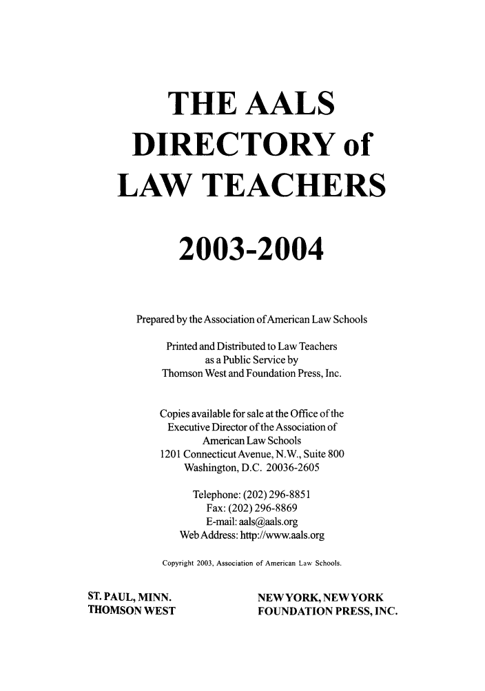 handle is hein.aals/aalsdlt2003 and id is 1 raw text is: THE AALS
DIRECTORY of
LAW TEACHERS
2003-2004
Prepared by the Association of American Law Schools
Printed and Distributed to Law Teachers
as a Public Service by
Thomson West and Foundation Press, Inc.
Copies available for sale at the Office of the
Executive Director of the Association of
American Law Schools
1201 Connecticut Avenue, N.W., Suite 800
Washington, D.C. 20036-2605
Telephone: (202) 296-8851
Fax: (202) 296-8869
E-mail: aals@aals.org
Web Address: http://www.aals.org
Copyright 2003, Association of American Law Schools.
ST. PAUL, MINN.                 NEW YORK, NEW YORK
THOMSON WEST                     FOUNDATION PRESS, INC.


