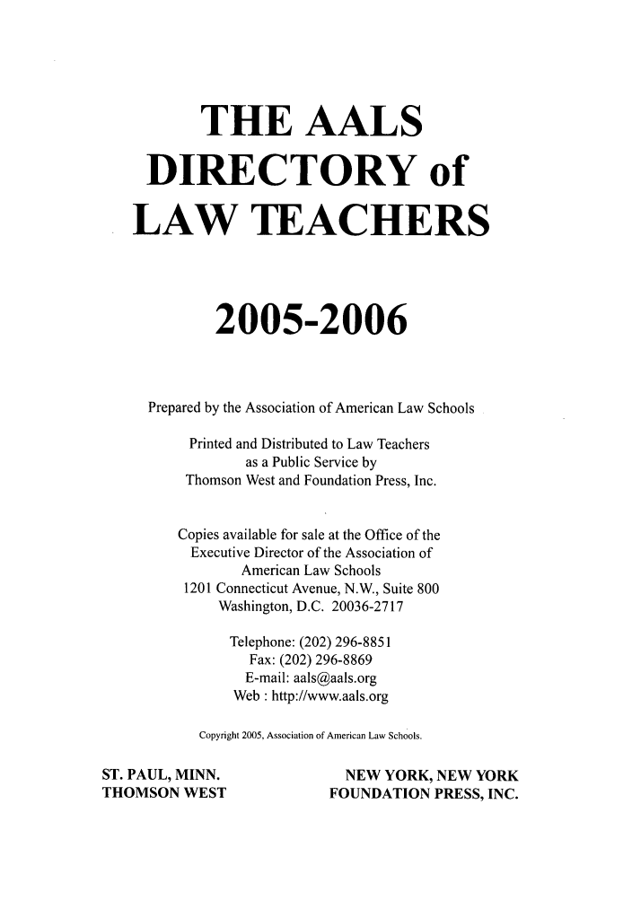 handle is hein.aals/aalsdlt2005 and id is 1 raw text is: THE AALS
DIRECTORY of
LAW TEACHERS
2005-2006
Prepared by the Association of American Law Schools
Printed and Distributed to Law Teachers
as a Public Service by
Thomson West and Foundation Press, Inc.
Copies available for sale at the Office of the
Executive Director of the Association of
American Law Schools
1201 Connecticut Avenue, N.W., Suite 800
Washington, D.C. 20036-2717
Telephone: (202) 296-8851
Fax: (202) 296-8869
E-mail: aals@aals.org
Web : http://www.aals.org
Copyright 2005, Association of American Law Schools.
ST. PAUL, MINN.                    NEW YORK, NEW YORK
THOMSON WEST                    FOUNDATION PRESS, INC.



