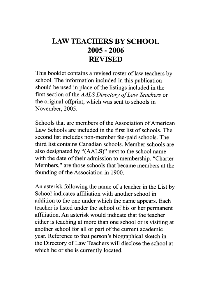 handle is hein.aals/aalsdlt20051 and id is 1 raw text is: LAW TEACHERS BY SCHOOL
2005- 2006
REVISED
This booklet contains a revised roster of law teachers by
school. The information included in this publication
should be used in place of the listings included in the
first section of the AALS Directory of Law Teachers or
the original offprint, which was sent to schools in
November, 2005.
Schools that are members of the Association of American
Law Schools are included in the first list of schools. The
second list includes non-member fee-paid schools. The
third list contains Canadian schools. Member schools are
also designated by (AALS) next to the school name
with the date of their admission to membership. Charter
Members, are those schools that became members at the
founding of the Association in 1900.
An asterisk following the name of a teacher in the List by
School indicates affiliation with another school in
addition to the one under which the name appears. Each
teacher is listed under the school of his or her permanent
affiliation. An asterisk would indicate that the teacher
either is teaching at more than one school or is visiting at
another school for all or part of the current academic
year. Reference to that person's biographical sketch in
the Directory of Law Teachers will disclose the school at
which he or she is currently located.


