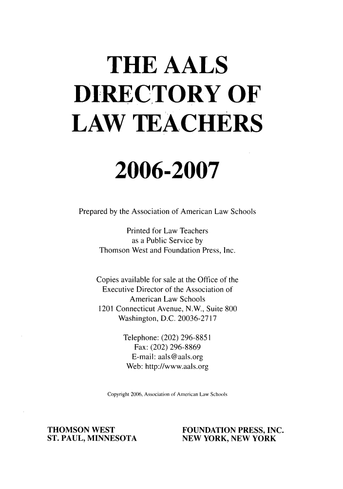 handle is hein.aals/aalsdlt2006 and id is 1 raw text is: THE AALS
DIRECTORY OF
LAW TEACHERS
2006-2007
Prepared by the Association of American Law Schools
Printed for Law Teachers
as a Public Service by
Thomson West and Foundation Press, Inc.
Copies available for sale at the Office of the
Executive Director of the Association of
American Law Schools
1201 Connecticut Avenue, N.W., Suite 800
Washington, D.C. 20036-2717
Telephone: (202) 296-885 1
Fax: (202) 296-8869
E-mail: aals@aals.org
Web: http://www.aals.org
Copyright 2006, Association of American Law Schools
THOMSON WEST                         FOUNDATION PRESS, INC.
ST. PAUL, MINNESOTA                  NEW YORK, NEW YORK


