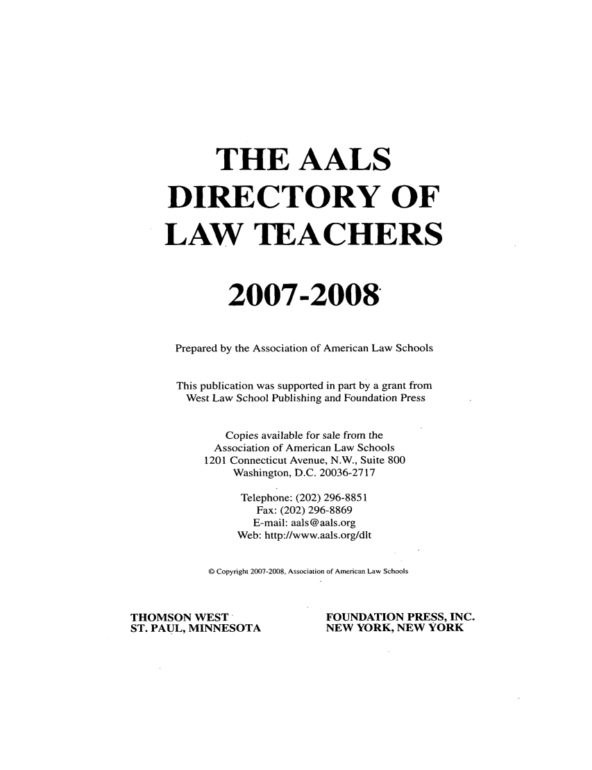 handle is hein.aals/aalsdlt2007 and id is 1 raw text is: THE AALS
DIRECTORY OF
LAW TEACHERS
2007-2008
Prepared by the Association of American Law Schools
This publication was supported in part by a grant from
West Law School Publishing and Foundation Press
Copies available for sale from the
Association of American Law Schools
1201 Connecticut Avenue, N.W., Suite 800
Washington, D.C. 20036-2717
Telephone: (202) 296-8851
Fax: (202) 296-8869
E-mail: aals@aals.org
Web: http://www.aals.org/dlt
Q Copyright 2007-2008, Association of American Law Schools
THOMSON WEST                        FOUNDATION PRESS, INC.
ST. PAUL, MINNESOTA                 NEW YORK, NEW YORK


