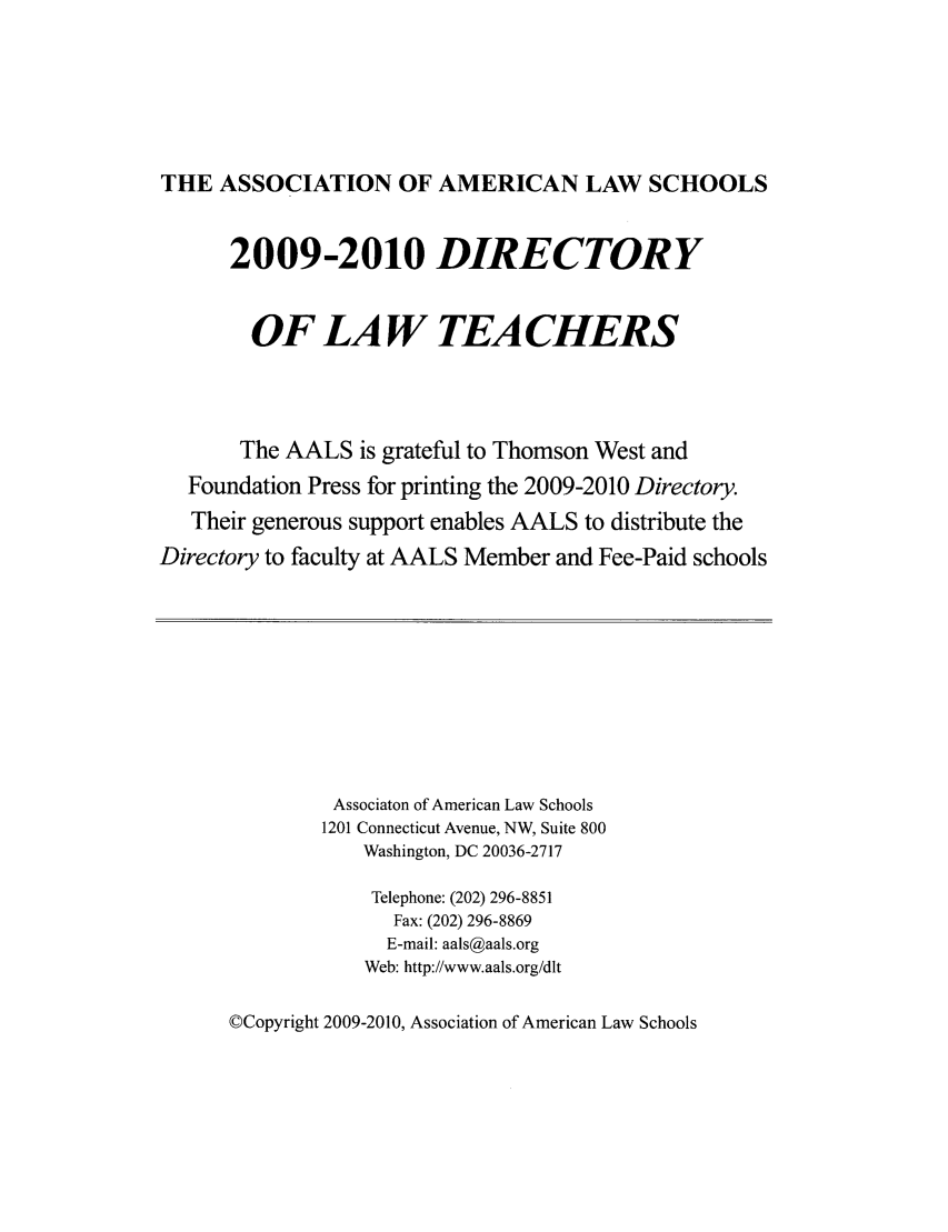 handle is hein.aals/aalsdlt2009 and id is 1 raw text is: THE ASSOCIATION OF AMERICAN LAW SCHOOLS
2009-2010 DIRECTORY
OF LA W TEA CHERS
The AALS is grateful to Thomson West and
Foundation Press for printing the 2009-2010 Directory.
Their generous support enables AALS to distribute the
Directory to faculty at AALS Member and Fee-Paid schools

Associaton of American Law Schools
1201 Connecticut Avenue, NW, Suite 800
Washington, DC 20036-2717
Telephone: (202) 296-8851
Fax: (202) 296-8869
E-mail: aals@aals.org
Web: http://www.aals.org/dlt

©Copyright 2009-2010, Association of American Law Schools


