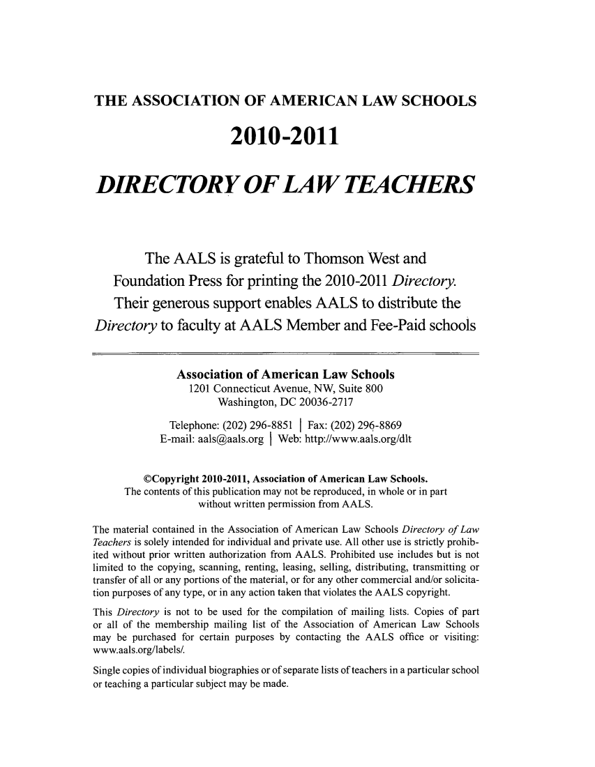 handle is hein.aals/aalsdlt2010 and id is 1 raw text is: THE ASSOCIATION OF AMERICAN LAW SCHOOLS
2010-2011
DIRECTORY OF LA W TEACHERS
The AALS is grateful to Thomson West and
Foundation Press for printing the 2010-2011 Directory.
Their generous support enables AALS to distribute the
Directory to faculty at AALS Member and Fee-Paid schools
Association of American Law Schools
1201 Connecticut Avenue, NW, Suite 800
Washington, DC 20036-2717
Telephone: (202) 296-8851 1 Fax: (202) 296-8869
E-mail: aals@aals.org I Web: http://www.aals.org/dlt
@Copyright 2010-2011, Association of American Law Schools.
The contents of this publication may not be reproduced, in whole or in part
without written permission from AALS.
The material contained in the Association of American Law Schools Directory of Law
Teachers is solely intended for individual and private use. All other use is strictly prohib-
ited without prior written authorization from AALS. Prohibited use includes but is not
limited to the copying, scanning, renting, leasing, selling, distributing, transmitting or
transfer of all or any portions of the material, or for any other commercial and/or solicita-
tion purposes of any type, or in any action taken that violates the AALS copyright.
This Directory is not to be used for the compilation of mailing lists. Copies of part
or all of the membership mailing list of the Association of American Law Schools
may be purchased for certain purposes by contacting the AALS office or visiting:
www.aals.org/labels/.
Single copies of individual biographies or of separate lists of teachers in a particular school
or teaching a particular subject may be made.


