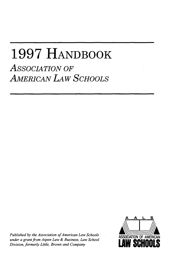 handle is hein.aals/aalshb0014 and id is 1 raw text is: 1997 HANDBOOK
ASSOCIATION OF
AMERICAN LAW SCHOOLS

Published by the Association of American Law Schools
under a grant from Aspen Law & Business, Law School
Division, formerly Little, Brown and Company

A   A   L   S
ASSOCIATION OF AMERICAN
LAW SCHOOLS


