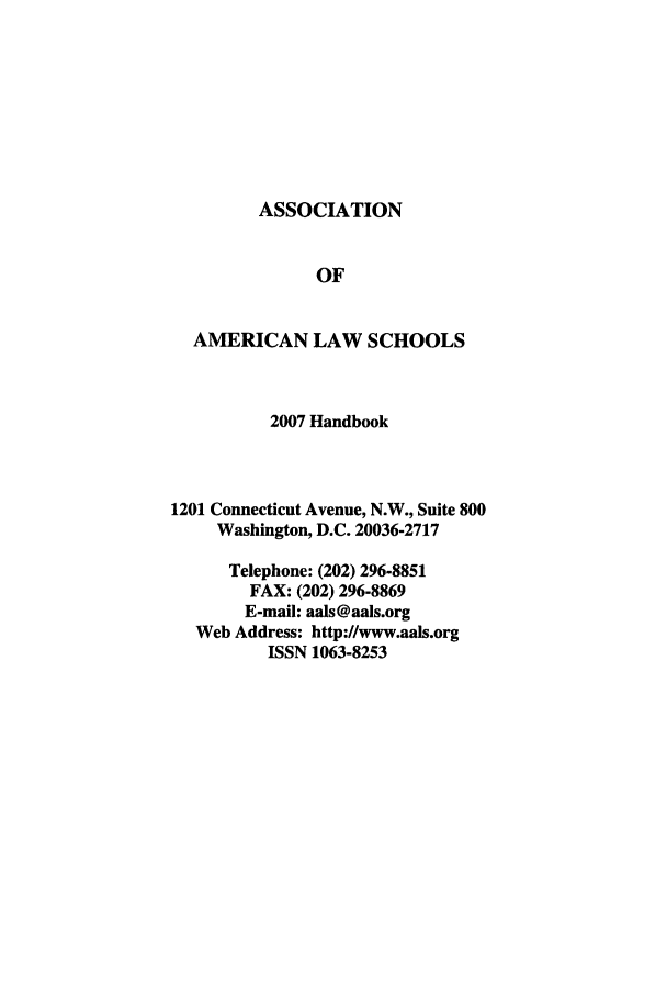 handle is hein.aals/aalshb0024 and id is 1 raw text is: ASSOCIATION

OF
AMERICAN LAW SCHOOLS
2007 Handbook
1201 Connecticut Avenue, N.W., Suite 800
Washington, D.C. 20036-2717
Telephone: (202) 296-8851
FAX: (202) 296-8869
E-mail: aals@aals.org
Web Address: http://www.aals.org
ISSN 1063-8253


