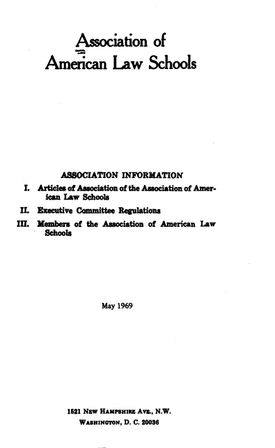 handle is hein.aals/aalshb1969 and id is 1 raw text is: Association of
American Law Schools
ASSOCIATION INFORMATION
I. Articles of Association of the Association of Amer-
ican Law Schools
IL Executive Committee Regulations
II. Members of the Association of American Law
Schools
May 1969

1521 Nsw HAMPSHIRE Ave., N.W.
WASHINGTON, D. C. 20036


