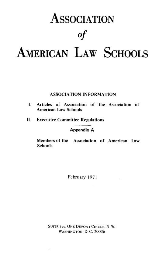 handle is hein.aals/aalshb1971 and id is 1 raw text is: 


            ASSOCIATION


                      of


AMERICAN LAW SCHOOLS


ASSOCIATION INFORMATION


I.  Articles of Association of the
   American Law Schools

II. Executive Committee Regulations

               Appendix A


Association of


Members of the Association of American Law
Schools





           February 1971









    SUITE 370, ONE DUPONT CIRCLE, N. W.
        WASHINGTON, D. C. 20036


