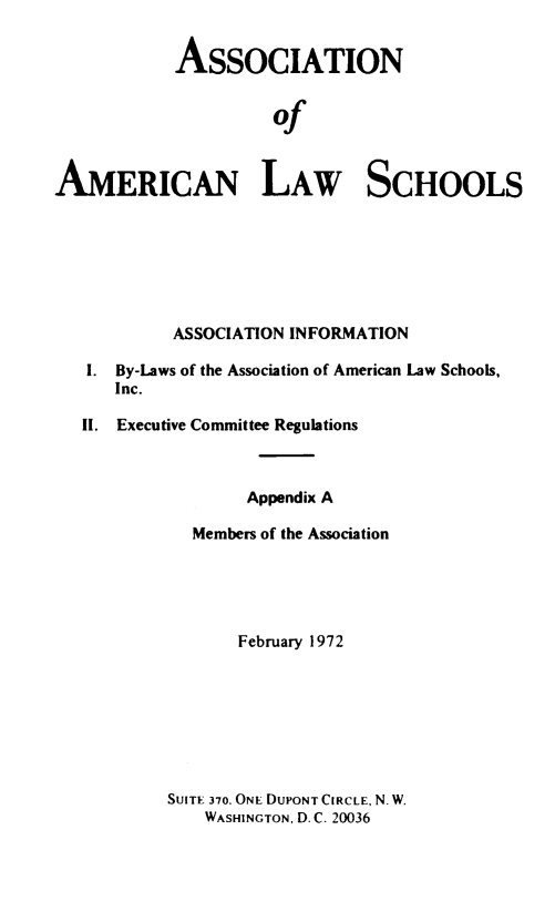 handle is hein.aals/aalshb1972 and id is 1 raw text is: 


            ASSOCIATION


                     of



AMERICAN LAW SCHOOLS







           ASSOCIATION INFORMATION

   I. By-Laws of the Association of American Law Schools,
      Inc.

   II. Executive Committee Regulations



                   Appendix A

             Members of the Association





                  February 1972








           SUITE 370, ONE DUPONT CIRCLE, N. W.
               WASHINGTON, D. C. 20036



