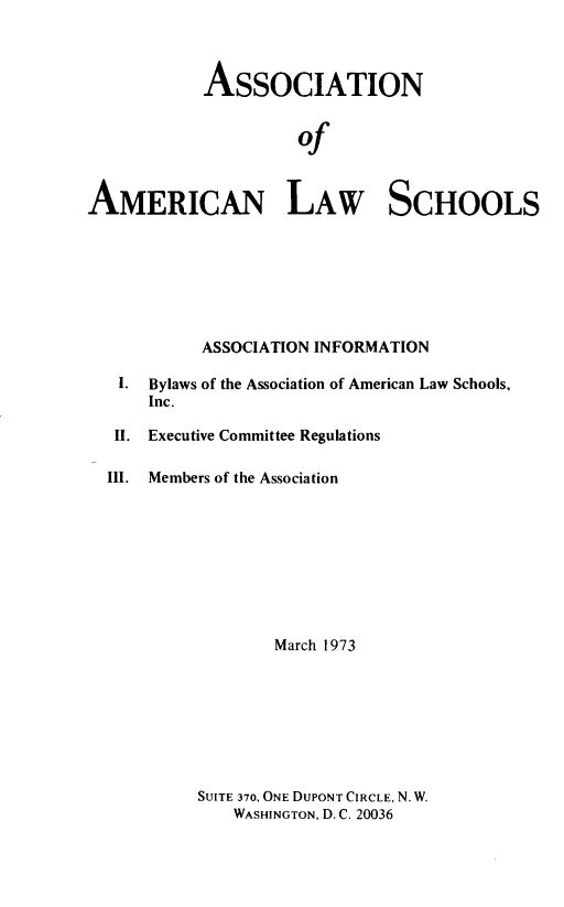 handle is hein.aals/aalshb1973 and id is 1 raw text is: 



           ASSOCIATION


                     of


AMERICAN LAW SCHOOLS


         ASSOCIATION INFORMATION

 I. Bylaws of the Association of American Law Schools,
    Inc.

 II. Executive Committee Regulations

III. Members of the Association









                 March 1973


SUITE 370, ONE DUPONT CIRCLE, N. W.
    WASHINGTON, D. C. 20036


