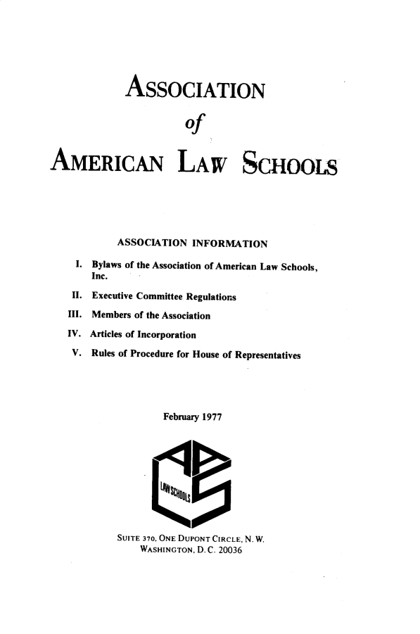 handle is hein.aals/aalshb1977 and id is 1 raw text is: 







             ASSOCIATION


                       of



AMERICAN LAW SCHOOLS






            ASSOCIATION INFORMATION

    I. Bylaws of the Association of American Law Schools,
       Inc.

    II. Executive Committee Regulations

    III. Members of the Association

    IV. Articles of Incorporation

    V. Rules of Procedure for House of Representatives





                   February 1977











            SUITE 370, ONE DUPONT CIRCLE, N. W.
               WASHINGTON, D. C. 20036


