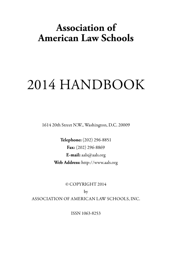 handle is hein.aals/aalshb2014 and id is 1 raw text is: Association of
American Law Schools
2014 HANDBOOK
1614 20th Street N.W., Washington, D.C. 20009
Telephone: (202) 296-8851
Fax: (202) 296-8869
E-mail: aals@aals.org
Web Address: http://www.aals.org
© COPYRIGHT 2014
by
ASSOCIATION OF AMERICAN LAW SCHOOLS, INC.

ISSN 1063-8253


