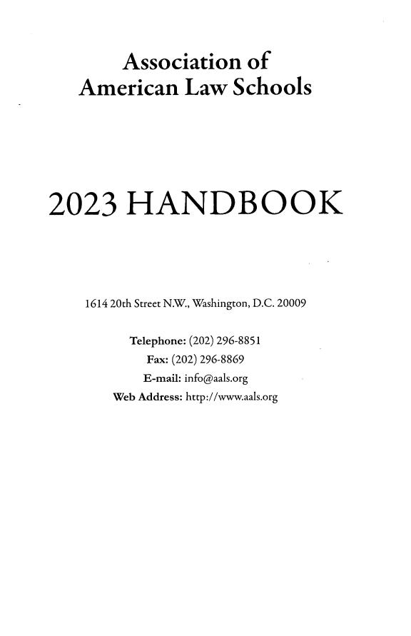 handle is hein.aals/aalshb2023 and id is 1 raw text is: 



        Association of

   American Law Schools








2023 HANDBOOK






    1614 20th Street N.W., Washington, D.C. 20009


         Telephone: (202) 296-8851
           Fax: (202) 296-8869
           E-mail: info@aals.org
       Web Address: http://www.aals.org



