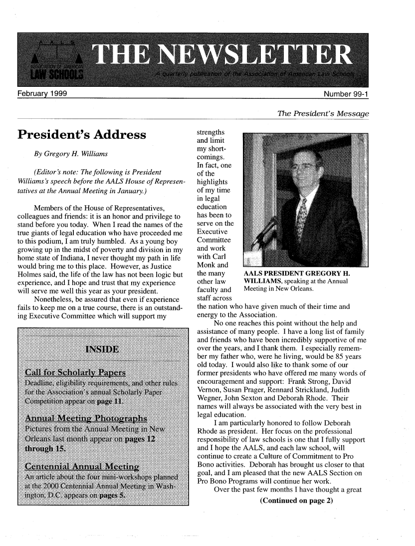 handle is hein.aals/aalsnews1999 and id is 1 raw text is: 





ASS  TIONOf AOCI


February 1999


Number 99-1


The President's Message


President's Address

     By Gregory H. Williams

     (Editor's note: The following is President
Williams's speech before the AALS House of Represen-
tatives at the Annual Meeting in January.)

     Members of the House of Representatives,
colleagues and friends: it is an honor and privilege to
stand before you today. When I read the names of the
true giants of legal education who have proceeded me
to this podium, I am truly humbled. As a young boy
growing up in the midst of poverty and division in my
home state of Indiana, I never thought my path in life
would bring me to this place. However, as Justice
Holmes said, the life of the law has not been logic but
experience, and I hope and trust that my experience
will serve me well this year as your president.
     Nonetheless, be assured that even if experience
fails to keep me on a true course, there is an outstand-
ing Executive Committee which will support my


strengths
and limit
my short-
comings.
In fact, one
of the
highlights
of my time
in legal
education
has been to
serve on the
Executive
Committee
and work
with Carl
Monk and
the many     AALS PRESIDENT GREGORY H.
other law    WILLIAMS, speaking at the Annual
faculty and  Meeting in New Orleans.
staff across
the nation who have given much of their time and
energy to the Association.
     No one reaches this point without the help and
assistance of many people. I have a long list of family
and friends who have been incredibly supportive of me
over the years, and I thank them. I especially remem-
ber my father who, were he living, would be 85 years
old today. I would also like to thank some of our
former presidents who have offered me many words of
encouragement and support: Frank Strong, David
Vernon, Susan Prager, Rennard Strickland, Judith
Wegner, John Sexton and Deborah Rhode. Their
names will always be associated with the very best in
legal education.
     I am particularly honored to follow Deborah
Rhode as president. Her focus on the professional
responsibility of law schools is one that I fully support
and I hope the AALS, and each law school, will
continue to create a Culture of Commitment to Pro
Bono activities. Deborah has brought us closer to that
goal, and I am pleased that the new AALS Section on
Pro Bono Programs will continue her work.
     Over the past few months I have thought a great
                  (Continued on page 2)


