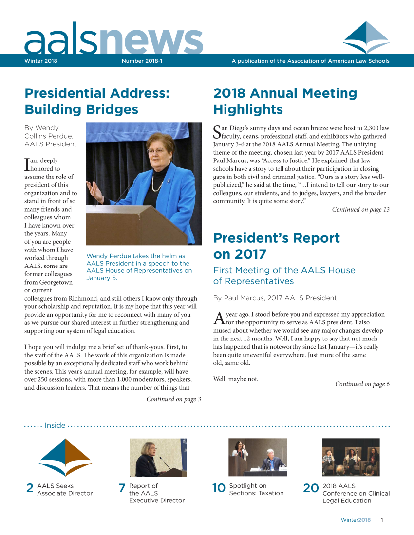 handle is hein.aals/aalsnews2018 and id is 1 raw text is: 





22


S


;.:.   ., ;.,   / . . . ; . - 1: * e. e , e' e - e . !E- e e,' -r :


Presidential Address:

Building Bridges

By Wendy
Collins Perdue,
AALS   President


Iam  deeply
  honored to
assume the role of
president of this
organization and to
stand in front of so
many friends and
colleagues whom
I have known over
the years. Many
of you are people
with whom I have
worked through     Wendy  Perdue takes the helm as
AALS, some are     AALS  President in a speech to the
former colleagues  AALS  House of Representatives on
from Georgetown    January 5.
or current
colleagues from Richmond, and still others I know only through
your scholarship and reputation. It is my hope that this year will
provide an opportunity for me to reconnect with many of you
as we pursue our shared interest in further strengthening and
supporting our system of legal education.

I hope you will indulge me a brief set of thank-yous. First, to
the staff of the AALS. The work of this organization is made
possible by an exceptionally dedicated staff who work behind
the scenes. This year's annual meeting, for example, will have
over 250 sessions, with more than 1,000 moderators, speakers,
and discussion leaders. That means the number of things that

                                     Continued on page 3


2018 Annual Meeting

Highlights

San  Diego's sunny days and ocean breeze were host to 2,300 law
   faculty, deans, professional staff, and exhibitors who gathered
January 3-6 at the 2018 AALS Annual Meeting. The unifying
theme of the meeting, chosen last year by 2017 AALS President
Paul Marcus, was Access to Justice. He explained that law
schools have a story to tell about their participation in closing
gaps in both civil and criminal justice. Ours is a story less well-
publicized' he said at the time, ...I intend to tell our story to our
colleagues, our students, and to judges, lawyers, and the broader
community. It is quite some story.
                                    Continued on page 13



President's Report

on 2017

First  Meeting of the AALS House
of  Representatives

By Paul Marcus, 2017  AALS  President

Ayear   ago, I stood before you and expressed my appreciation
    for the opportunity to serve as AALS president. I also
mused about whether we would see any major changes develop
in the next 12 months. Well, I am happy to say that not much
has happened that is noteworthy since last January-it's really
been quite uneventful everywhere. Just more of the same
old, same old.

Well, maybe not.
                                     Continued on page 6


...... Inside ........








2AALS Seeks
    Associate Director


7  Report of
   the AALS
   Executive Director


10   Spotlight on
     Sections: Taxation


2 O   2018 AALS
      Conference on Clinical
      Legal Education


Winter      1


