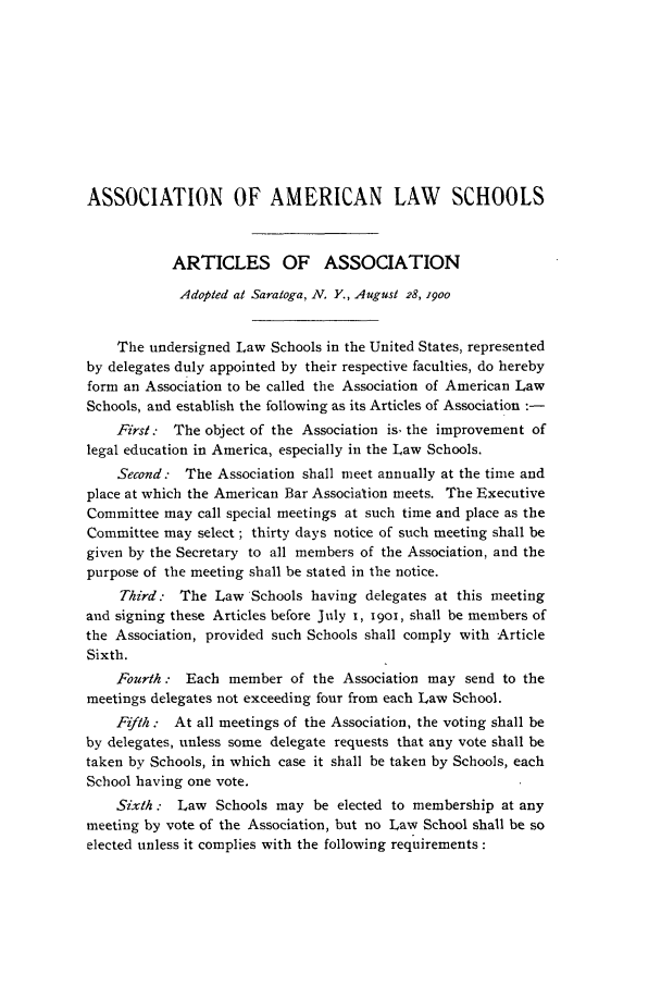 handle is hein.aals/aalspro0001 and id is 1 raw text is: ASSOCIATION OF AMERICAN LAW SCHOOLS
ARTICLES OF ASSOCIATION
Adopted at Saratoga, N. Y., August 28, 19oo
The undersigned Law Schools in the United States, represented
by delegates duly appointed by their respective faculties, do hereby
form an Association to be called the Association of American Law
Schools, and establish the following as its Articles of Association :-
First.: The object of the Association is, the improvement of
legal education in America, especially in the Law Schools.
Second: The Association shall meet annually at the time and
place at which the American Bar Association meets. The Executive
Committee may call special meetings at such time and place as the
Committee may select; thirty days notice of such meeting shall be
given by the Secretary to all members of the Association, and the
purpose of the meeting shall be stated in the notice.
Third: The Law Schools having delegates at this meeting
and signing these Articles before July 1, i9o, shall be members of
the Association, provided such Schools shall comply with Article
Sixth.
Fourth : Each member of the Association may send to the
meetings delegates not exceeding four from each Law School.
Fifth.: At all meetings of the Association, the voting shall be
by delegates, unless some delegate requests that any vote shall be
taken by Schools, in which case it shall be taken by Schools, each
School having one vote.
Sixth : Law Schools may be elected to membership at any
meeting by vote of the Association, but no Law School shall be so
elected unless it complies with the following requirements:


