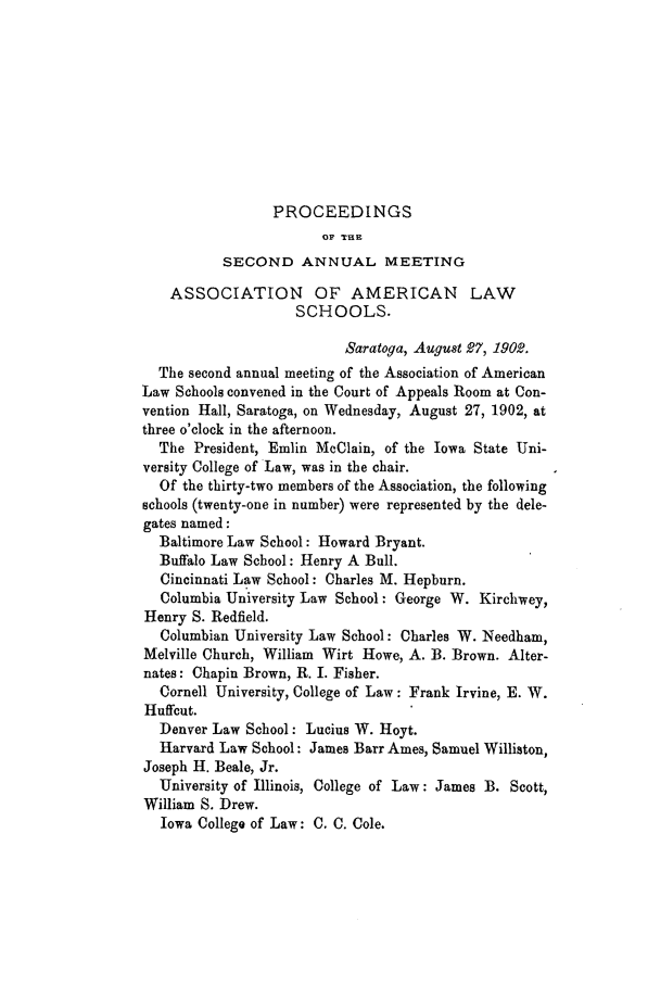 handle is hein.aals/aalspro0003 and id is 1 raw text is: PROCEEDINGS
OF THE
SECOND ANNUAL MEETING
ASSOCIATION OF AMERICAN LAW
SCHOOLS.
Saratoga, August 27, 1902.
The second annual meeting of the Association of American
Law Schools convened in the Court of Appeals Room at Con-
vention Hall, Saratoga, on Wednesday, August 27, 1902, at
three o'clock in the afternoon.
The President, Emlin McClain, of the Iowa State Uni-
versity College of Law, was in the chair.
Of the thirty-two members of the Association, the following
schools (twenty-one in number) were represented by the dele-
gates named:
Baltimore Law School: Howard Bryant.
Buffalo Law School: Henry A Bull.
Cincinnati Law School: Charles M. Hepburn.
Columbia University Law School: George W. Kirchwey,
Henry S. Redfield.
Columbian University Law School: Charles W. Needham,
Melville Church, William Wirt Howe, A. B. Brown. Alter-
nates: Chapin Brown, R. I. Fisher.
Cornell University, College of Law: Frank Irvine, E. W.
Huffcut.
Denver Law School: Lucius W. Hoyt.
Harvard Law School: James Barr Ames, Samuel Williston,
Joseph H. Beale, Jr.
University of Illinois, College of Law: James B. Scott,
William S. Drew.
Iowa College of Law: C. C. Cole.


