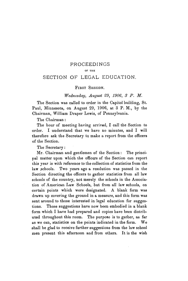 handle is hein.aals/aalspro0007 and id is 1 raw text is: PROCEEDINGS
OF THE
SECTION OF LEGAL EDUCATION.
FIRST SESSION.
Wednesday, Augqust 99, 1906, 3 P. M.
The Section was called to order in the Capitol building, St.
Paul, Minnesota, on August 29, 1906, at 3 P. M., by the
Chairman, William Draper Lewis, of Pennsylvania.
The Chairman:
The hour of meeting having arrived, I call the Section to
order. I understand that we have no minutes, and I will
therefore ask the Secretary tQ make a report from the officers
of the Section.
The Secretary:
Mr. Chairman and gentlemen of the Section: The princi-
pal matter upon which the officers of the Section can report
this year is with reference to the collection of statistics from the
law schools. Two years ago a resolution was passed in the
Section directing the officers to gather statistics from all law
schools of the country, not merely the schools in the Associa-
tion of American Law Schools, but from all law schools, on
certain points which were designated. A blank form was
drawn up covering the ground in a measure, and this form was
sent around to those interested in legal education for sugges-
tions. Those suggestions have now been embodied in a blank
form which I have had prepared and copies have been distrib-
uted throughout this room. The purpose is to gather, as far
as we can, statistics on the points indicated in the form. We
shall be glad to receive further suggestions from the law school
men present this afternoon and from others. It is the wish


