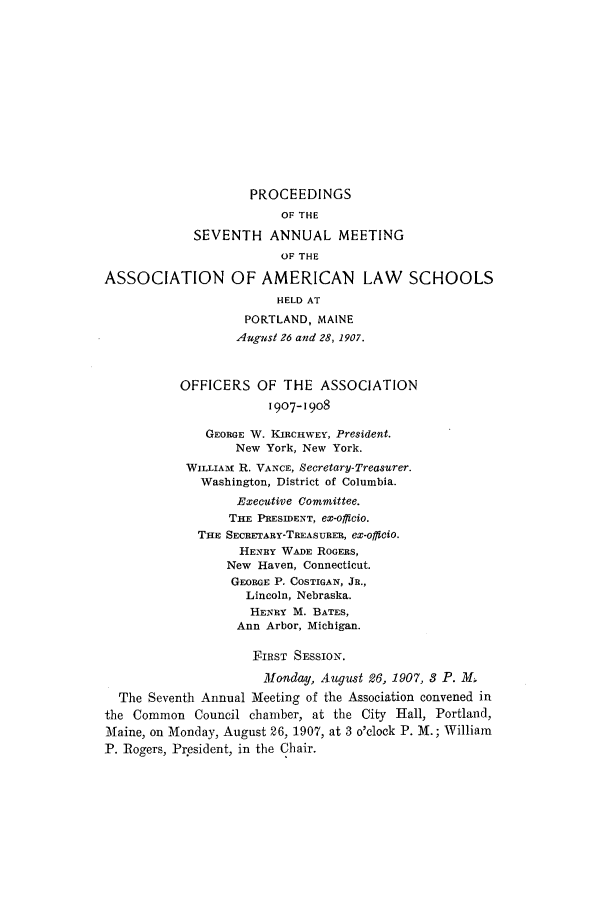handle is hein.aals/aalspro0008 and id is 1 raw text is: PROCEEDINGS
OF THE
SEVENTH ANNUAL MEETING
OF THE
ASSOCIATION OF AMERICAN LAW SCHOOLS
HELD AT
PORTLAND, MAINE
August 26 and 28, 1907.
OFFICERS OF THE ASSOCIATION
1907-1908
GEORGE W. KIRCHWEY, President.
New York, New York.
WILLIAm R. VANCE, Secretary-Treasurer.
Washington, District of Columbia.
Executive Committee.
THE PRESIDENT, ex-officio.
THE SECRETARY-TREASURER, ex-offiCiO.
HENRY WADE ROGERS,
New Haven, Connecticut.
GEORGE P. COSTIGAN, JR.,
Lincoln, Nebraska.
HENRY M. BATES,
Ann Arbor, Michigan.
FIRST SESSION.
Monday, August 26, 1907, 3 P. M
The Seventh Annual Meeting of the Association convened in
the Common Council chamber, at the City Hall, Portland,
Maine, on Monday, August 26, 1907, at 3 o'clock P. M.; William
P. Rogers, President, in the Chair.


