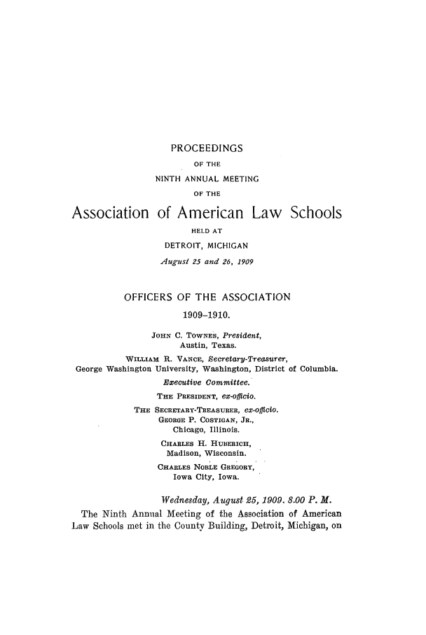 handle is hein.aals/aalspro0010 and id is 1 raw text is: PROCEEDINGS
OF THE
NINTH ANNUAL MEETING
OF THE
Association of American Law Schools
HELD AT
DETROIT, MICHIGAN
August 25 and 26, 1909
OFFICERS OF THE ASSOCIATION
1909-1910.
JOHN C. TOWNES, President,
Austin, Texas.
WILLIAM R. VANCE, Secretary-Treasurer,
George Washington University, Washington, District of Columbia.
Executive Committee.
THE PRESIDENT, ex-offlcio.
THE SECRETARY-TREASURER, ex-officio.
GEORGE P. COSTIGAN, JR.,
Chicago, Illinois.
CHARLES H. HUBERICH,
Madison, Wisconsin.
CHARLES NOBLE GREGORY,
Iowa City, Iowa.
Wednesday, August 25, 1909. 8.00 P. M.
The Ninth Annual Meeting of the Association of American
Law Schools met in the County Building, Detroit, Michigan, on


